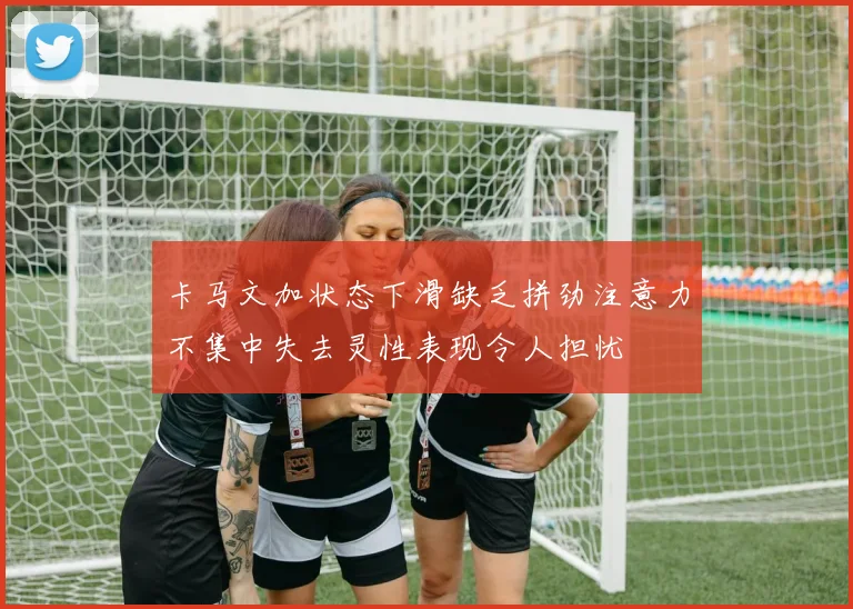 卡马文加状态下滑缺乏拼劲注意力不集中失去灵性表现令人担忧