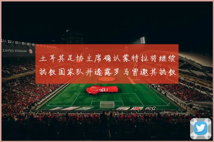土耳其足协主席确认蒙特拉将继续执教国家队并透露罗马曾邀其执教