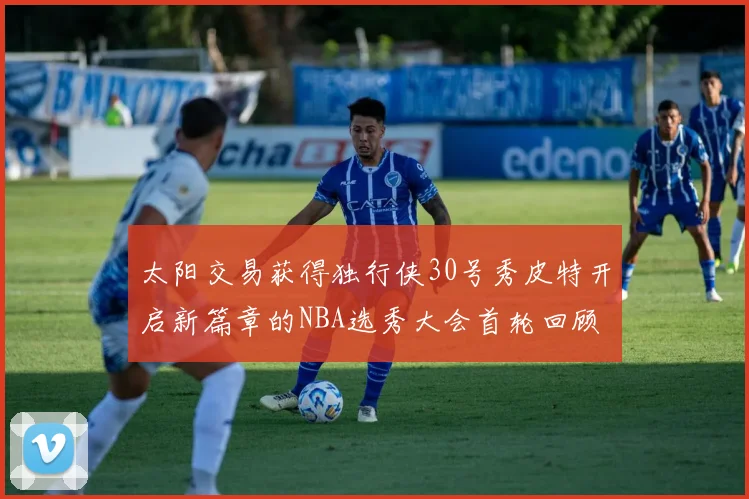 太阳交易获得独行侠30号秀皮特开启新篇章的NBA选秀大会首轮回顾