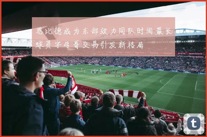 恩比德成为东部效力同队时间最长球员字母哥交易引发新格局