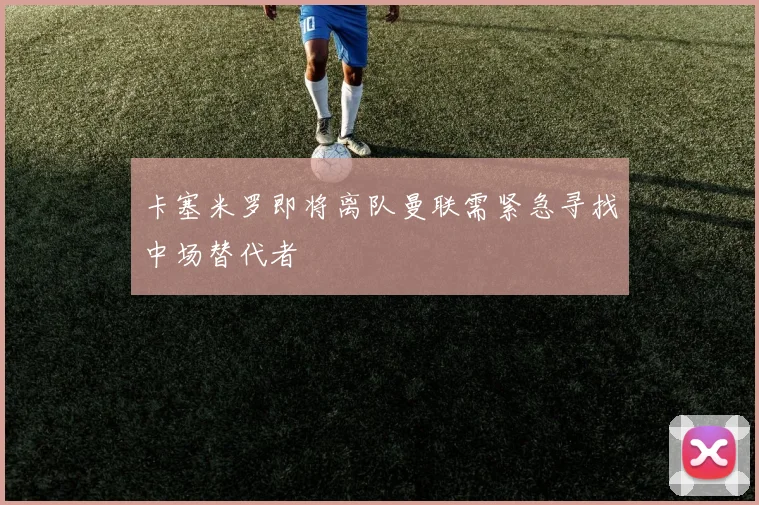 卡塞米罗即将离队曼联需紧急寻找中场替代者
