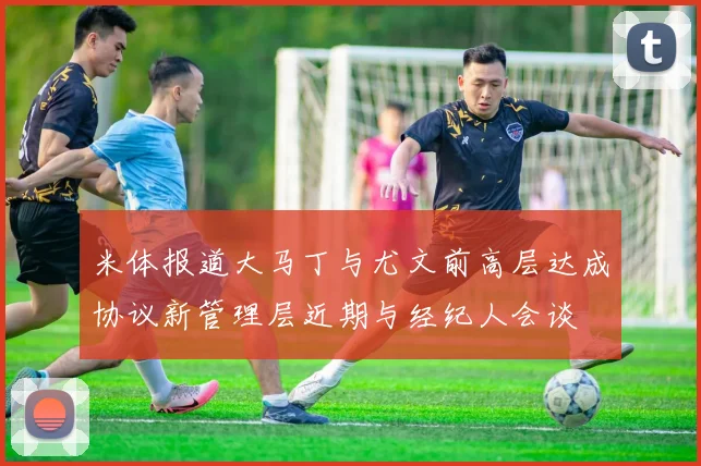米体报道大马丁与尤文前高层达成协议新管理层近期与经纪人会谈