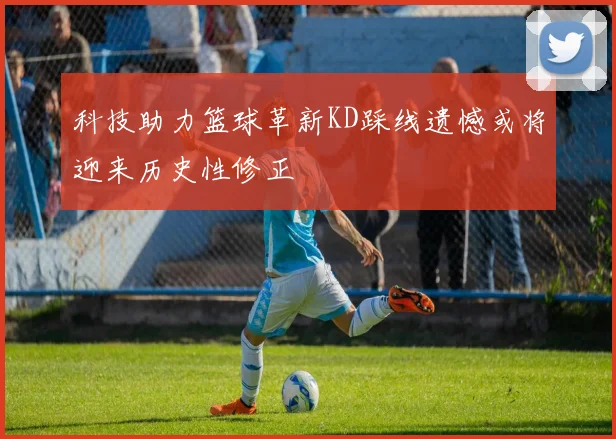 科技助力篮球革新KD踩线遗憾或将迎来历史性修正