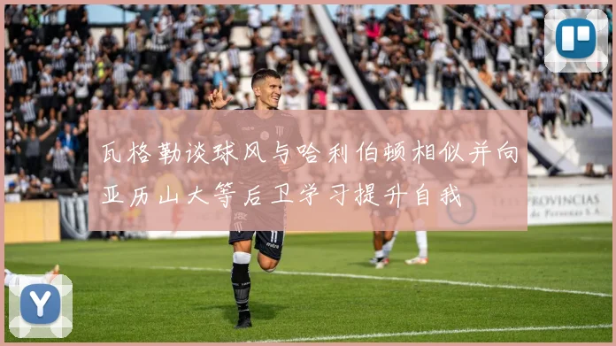 瓦格勒谈球风与哈利伯顿相似并向亚历山大等后卫学习提升自我