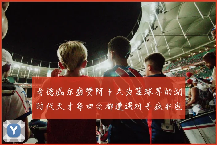 考德威尔盛赞阿卡夫为篮球界的划时代天才每回合都遭遇对手疯狂包夹挑战