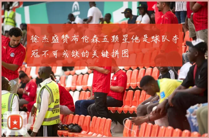 徐杰盛赞布伦森五颗星他是球队夺冠不可或缺的关键拼图