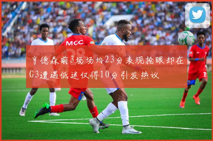 亨德森前3场场均23分表现抢眼却在G3遭遇低迷仅得10分引发热议