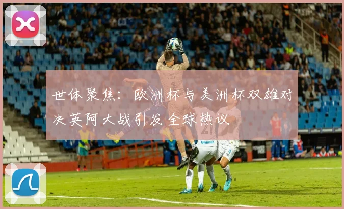 世体聚焦：欧洲杯与美洲杯双雄对决英阿大战引发全球热议