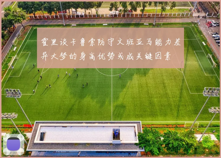 霍里谈卡鲁索防守文班亚马能力差异大梦的身高优势或成关键因素