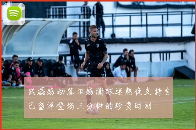 武磊感动落泪感谢球迷熬夜支持自己留洋登场三分钟的珍贵时刻