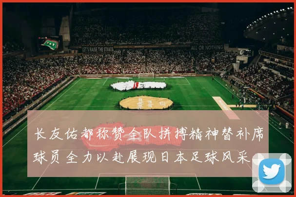 长友佑都称赞全队拼搏精神替补席球员全力以赴展现日本足球风采