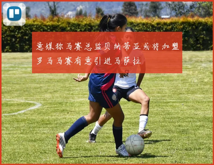 意媒称马赛总监贝纳蒂亚或将加盟罗马马赛有意引进马萨拉