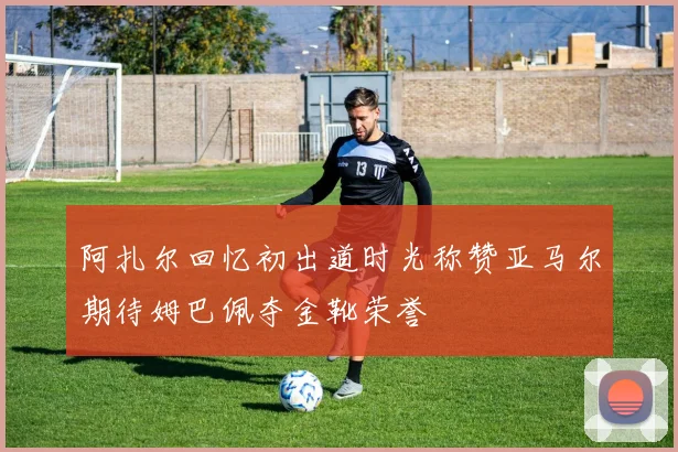 阿扎尔回忆初出道时光称赞亚马尔期待姆巴佩夺金靴荣誉
