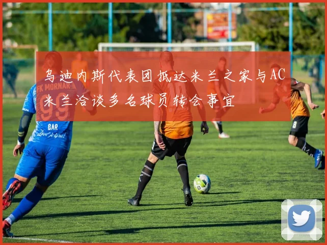 乌迪内斯代表团抵达米兰之家与AC米兰洽谈多名球员转会事宜
