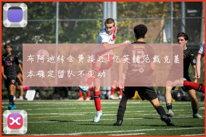 布阿迪转会费接近1亿英镑范戴克基本确定留队不变动