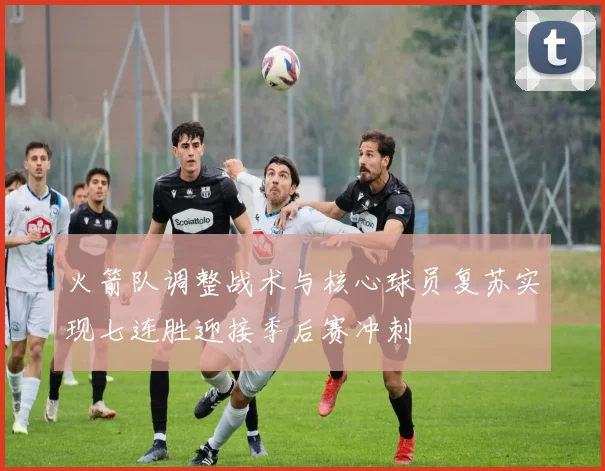 火箭队调整战术与核心球员复苏实现七连胜迎接季后赛冲刺