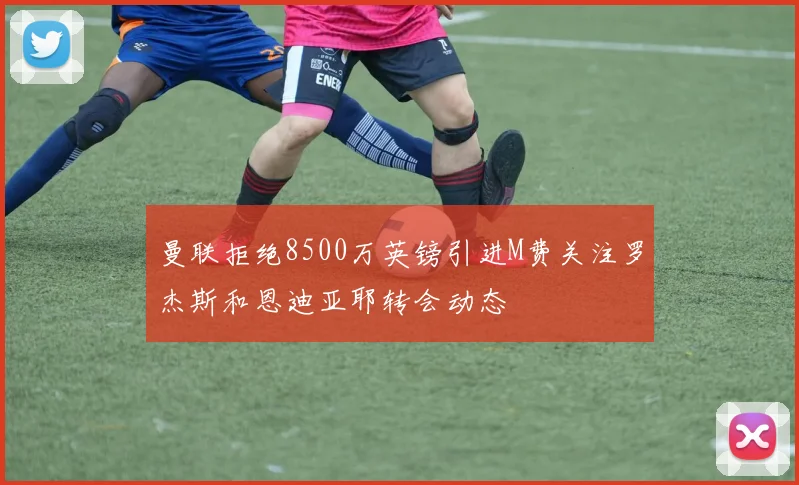 曼联拒绝8500万英镑引进M费关注罗杰斯和恩迪亚耶转会动态