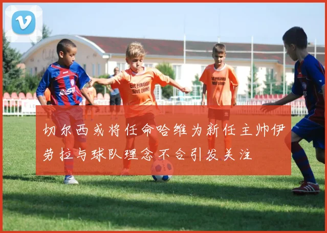 切尔西或将任命哈维为新任主帅伊劳拉与球队理念不合引发关注