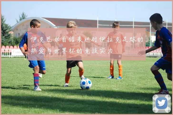 伊克巴尔自信表达对伊拉克足球的热爱与世界杯的竞技实力
