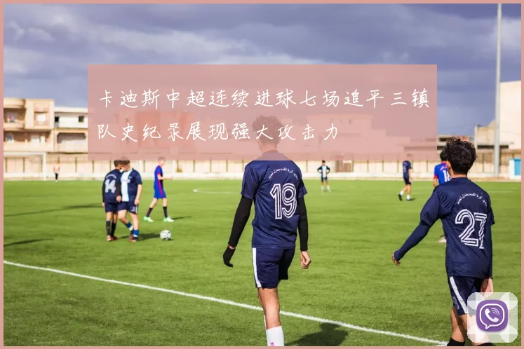 卡迪斯中超连续进球七场追平三镇队史纪录展现强大攻击力